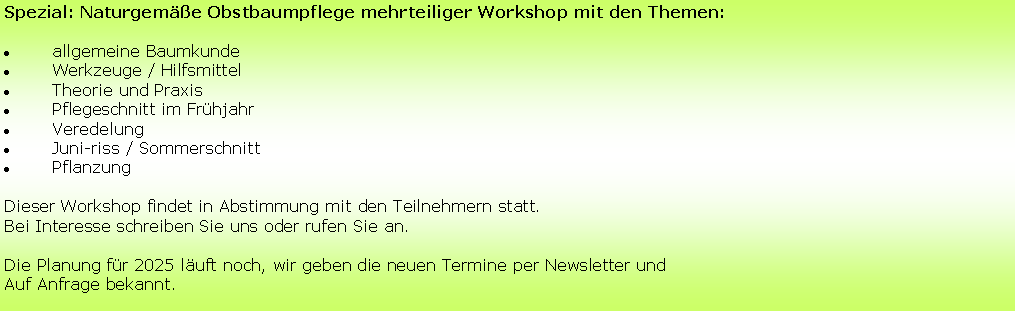 Textfeld: Spezial: Naturgemäße Obstbaumpflege mehrteiliger Workshop mit den Themen:
allgemeine Baumkunde
Werkzeuge / Hilfsmittel
Theorie und Praxis
Pflegeschnitt im Frühjahr
Veredelung
Juni-riss / Sommerschnitt
Pflanzung 
Dieser Workshop findet in Abstimmung mit den Teilnehmern statt. 
Bei Interesse schreiben Sie uns oder rufen Sie an.
Die Planung für 2025 läuft noch, wir geben die neuen Termine per Newsletter und 
Auf Anfrage bekannt.