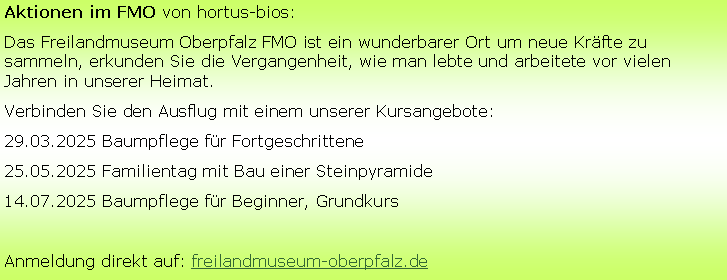 Textfeld: Aktionen im FMO von hortus-bios:
Das Freilandmuseum Oberpfalz FMO ist ein wunderbarer Ort um neue Kräfte zu sammeln, erkunden Sie die Vergangenheit, wie man lebte und arbeitete vor vielen Jahren in unserer Heimat.
Verbinden Sie den Ausflug mit einem unserer Kursangebote:
29.03.2025 Baumpflege für Fortgeschrittene
25.05.2025 Familientag mit Bau einer Steinpyramide
14.07.2025 Baumpflege für Beginner, Grundkurs
Anmeldung direkt auf: freilandmuseum-oberpfalz.de