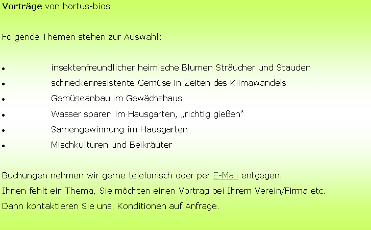 Textfeld: Vorträge von hortus-bios:
Folgende Themen stehen zur Auswahl:
	insektenfreundlicher heimische Blumen Sträucher und Stauden
	schneckenresistente Gemüse in Zeiten des Klimawandels	
	Gemüseanbau im Gewächshaus
	Wasser sparen im Hausgarten, „richtig gießen“
	Samengewinnung im Hausgarten
	Mischkulturen und Beikräuter
Buchungen nehmen wir gerne telefonisch oder per E-Mail entgegen.
Ihnen fehlt ein Thema, Sie möchten einen Vortrag bei Ihrem Verein/Firma etc.
Dann kontaktieren Sie uns. Konditionen auf Anfrage.