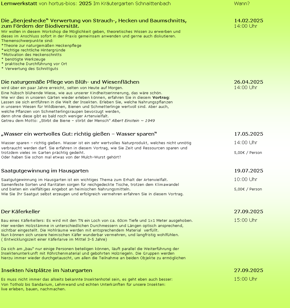 Textfeld: Lernwerkstatt von hortus-bios: 2025 Im Kräutergarten Schnaittenbach					Wann?
Die „Benjeshecke“ Verwertung von Strauch-, Hecken und Baumschnitts, 				14.02.2025
zum Fördern der Biodiversität.												14:00 Uhr
Wir wollen in diesem Workshop die Möglichkeit geben, theoretisches Wissen zu erwerben und
dieses im Anschluss sofort in der Praxis gemeinsam anwenden und gerne auch diskutieren. 
Themenschwerpunkte sind:
*Theorie zur naturgemäßen Heckenpflege
*wichtige rechtliche Hintergründe
*Motivation des Heckenschnitts
* benötigte Werkzeuge
* praktische Durchführung vor Ort
* Verwertung des Schnittguts
Die naturgemäße Pflege von Blüh- und Wiesenflächen 							26.04.2025
wird über ein paar Jahre erreicht, selten von Heute auf Morgen.									14:00 Uhr
Eine hübsch blühende Wiese, wie aus unserer Kindheitserinnerung, das wäre schön. 
Wie wir dies in unseren Gärten wieder erleben können, erfahren Sie in diesem Vortrag: 
Lassen sie sich entführen in die Welt der Insekten. Erleben Sie, welche Nahrungspflanzen 
in unseren Wiesen für Wildbienen, Bienen und Schmetterlinge wertvoll sind. Aber auch, 
welche Pflanzen von Schmetterlingsraupen bevorzugt werden, 
denn ohne diese gibt es bald noch weniger Artenvielfalt.
Getreu dem Motto: „Stirbt die Biene – stirbt der Mensch“ Albert Einstein ~ 1949
„Wasser ein wertvolles Gut: richtig gießen – Wasser sparen“ 						17.05.2025
Wasser sparen – richtig gießen. Wasser ist ein sehr wertvolles Naturprodukt, welches nicht unnötig 				14:00 Uhr
verbraucht werden darf. Sie erfahren in diesem Vortrag, wie Sie Zeit und Ressourcen sparen und 
trotzdem vieles im Garten prächtig gedeiht.											5,00€ / Person
Oder haben Sie schon mal etwas von der Mulch-Wurst gehört?
Saatgutgewinnung im Hausgarten 											19.07.2025
Saatgutgewinnung im Hausgarten ist ein wichtiges Thema zum Erhalt der Artenvielfalt. 					10:00 Uhr
Samenfeste Sorten und Raritäten sorgen für reichgedeckte Tische, trotzen dem Klimawandel 
und bieten ein vielfältiges Angebot an heimischen Nahrungsmitteln.								5,00€ / Person
Wie Sie Ihr Saatgut selbst erzeugen und erfolgreich vermehren erfahren Sie in diesem Vortrag.
Der Käferkeller															27.09.2025
Bau eines Käferkellers: Es wird mit den TN ein Loch von ca. 60cm Tiefe und 1x1 Meter ausgehoben. 			15:00 Uhr
Hier werden Holzstämme in unterschiedlichen Durchmessern und Längen optisch ansprechend, 
sichtbar eingestellt. Die Hohlräume werden mit entsprechendem Material  verfüllt.  
Nun können sich unsere heimischen Käfer wunderbar vermehren, und langfristig wohlfühlen. 
( Entwicklungszeit einer Käferlarve im Mittel 3-5 Jahre)
Da sich am „bau“ nur einige Personen beteiligen können, läuft parallel die Weiterführung der 
Insektenunterkunft mit Röhrchenmaterial und gebohrten Holzriegeln. Die Gruppen werden 
hierzu immer wieder durchgetauscht, um allen die Teilnahme an beiden Objekte zu ermöglichen 
Insekten Nistplätze im Naturgarten  											27.09.2025
Es muss nicht immer das allseits bekannte Insektenhotel sein, es geht eben auch besser:					15:00 Uhr
Von Totholz bis Sandarium, Lehmwand und echten Unterkünften für unsere Insekten:
live erleben, bauen, nachmachen.