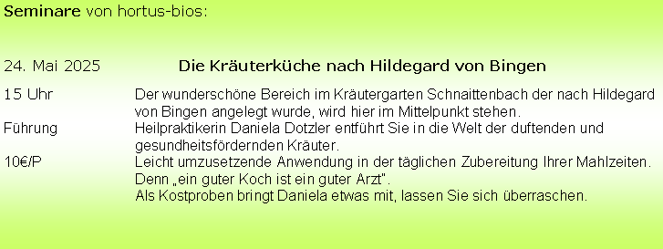 Textfeld: Seminare von hortus-bios:
24. Mai 2025		Die Kräuterküche nach Hildegard von Bingen
15 Uhr		Der wunderschöne Bereich im Kräutergarten Schnaittenbach der nach Hildegard 			von Bingen angelegt wurde, wird hier im Mittelpunkt stehen.
Führung		Heilpraktikerin Daniela Dotzler entführt Sie in die Welt der duftenden und 				gesundheitsfördernden Kräuter. 
10€/P			Leicht umzusetzende Anwendung in der täglichen Zubereitung Ihrer Mahlzeiten. 			Denn „ein guter Koch ist ein guter Arzt“.
			Als Kostproben bringt Daniela etwas mit, lassen Sie sich überraschen.